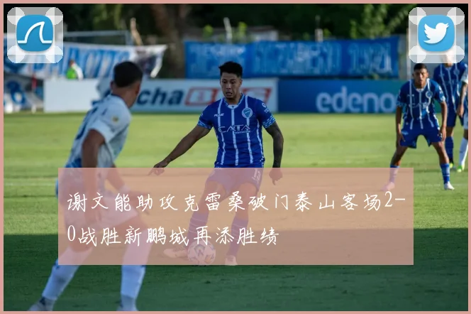谢文能助攻克雷桑破门泰山客场2-0战胜新鹏城再添胜绩