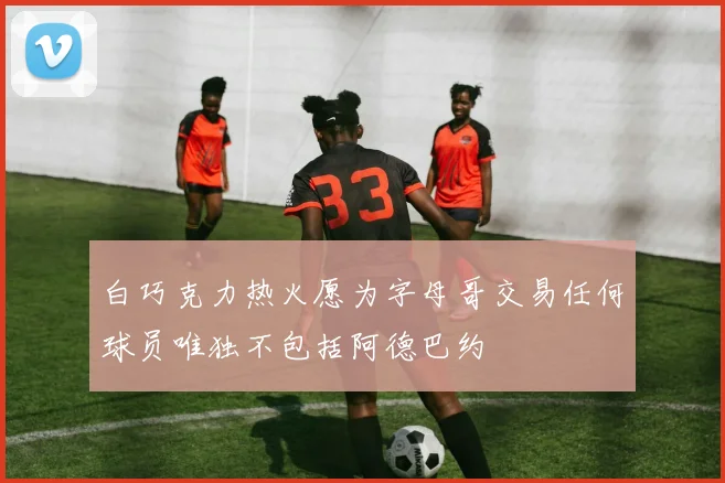 白巧克力热火愿为字母哥交易任何球员唯独不包括阿德巴约