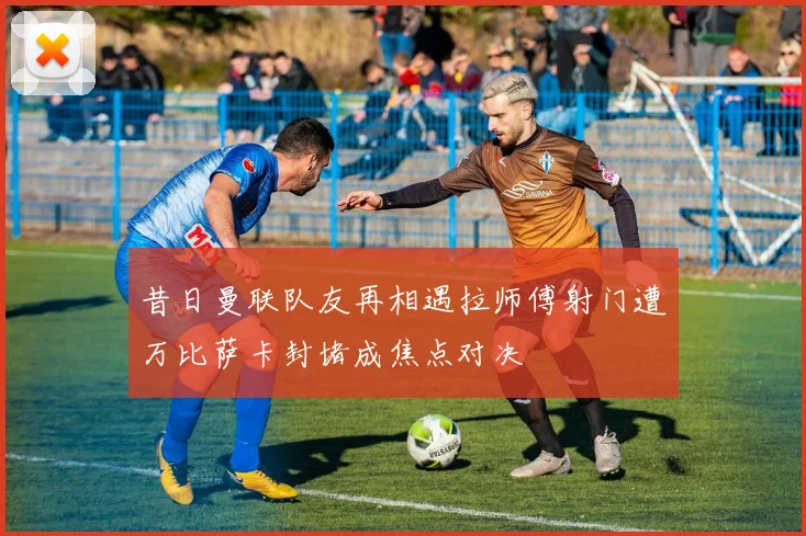 昔日曼联队友再相遇拉师傅射门遭万比萨卡封堵成焦点对决