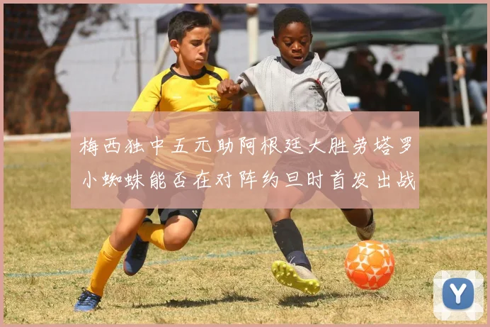 梅西独中五元助阿根廷大胜劳塔罗小蜘蛛能否在对阵约旦时首发出战