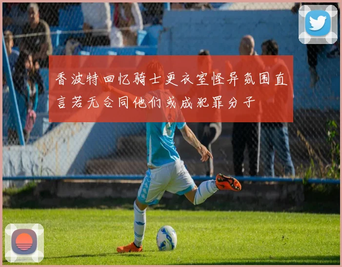 香波特回忆骑士更衣室怪异氛围直言若无合同他们或成犯罪分子
