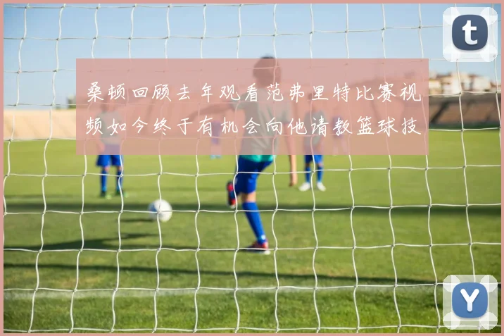 桑顿回顾去年观看范弗里特比赛视频如今终于有机会向他请教篮球技巧