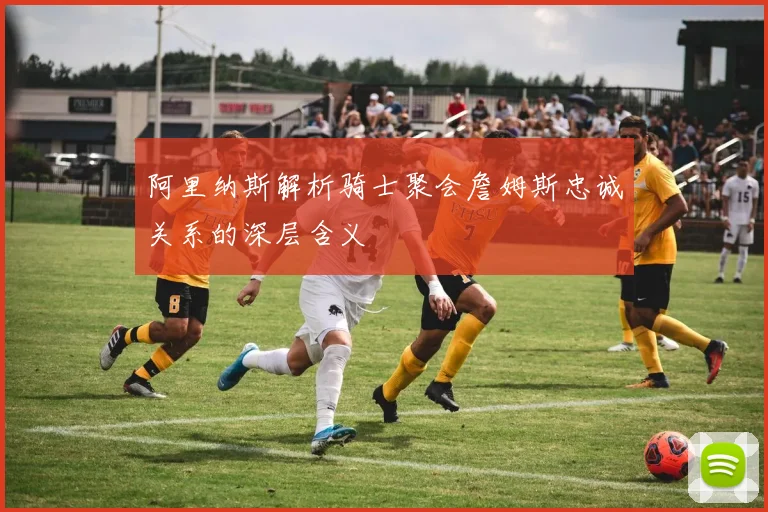 阿里纳斯解析骑士聚会詹姆斯忠诚关系的深层含义