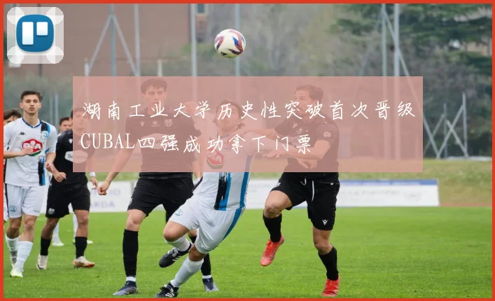 湖南工业大学历史性突破首次晋级CUBAL四强成功拿下门票