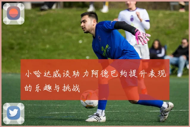 小哈达威谈助力阿德巴约提升表现的乐趣与挑战