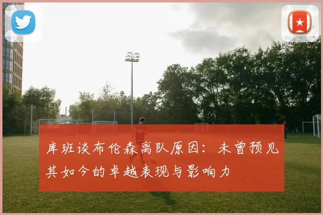 库班谈布伦森离队原因：未曾预见其如今的卓越表现与影响力