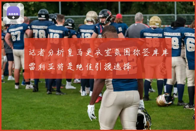 记者分析皇马更衣室氛围称签库库雷利亚将是绝佳引援选择