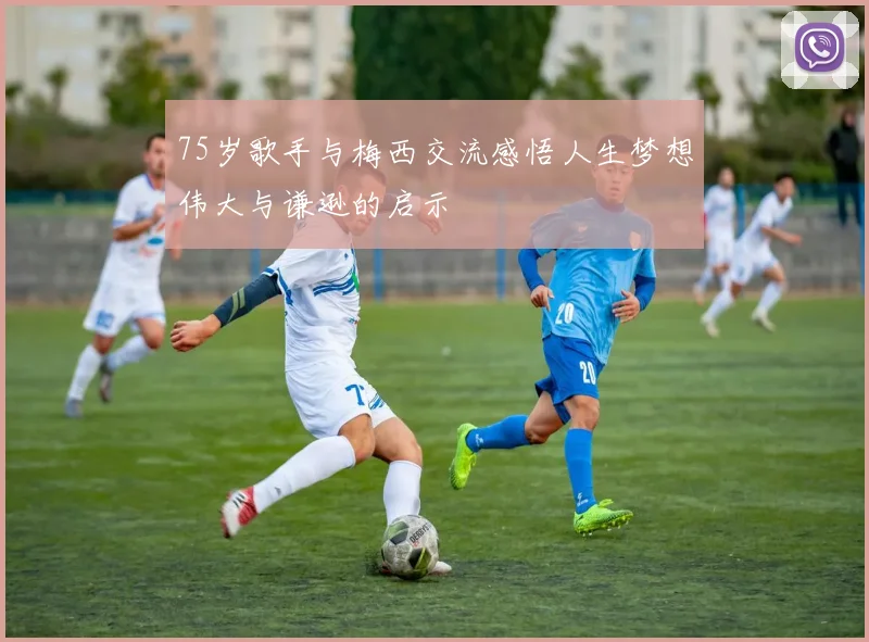 75岁歌手与梅西交流感悟人生梦想伟大与谦逊的启示