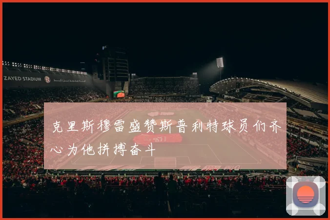 克里斯穆雷盛赞斯普利特球员们齐心为他拼搏奋斗