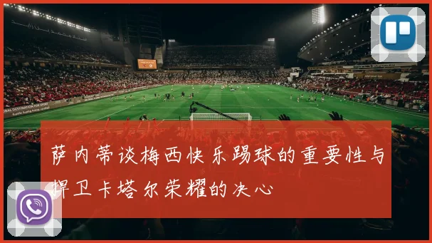 萨内蒂谈梅西快乐踢球的重要性与捍卫卡塔尔荣耀的决心