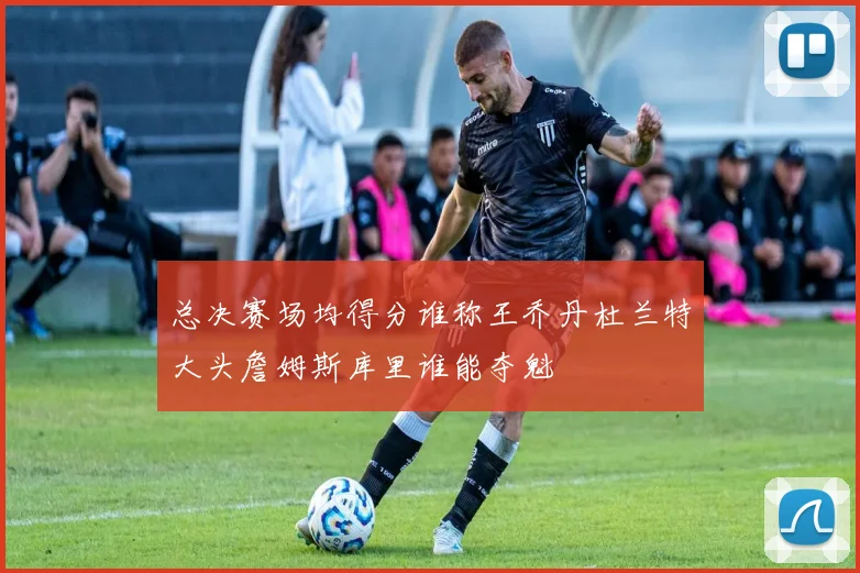 总决赛场均得分谁称王乔丹杜兰特大头詹姆斯库里谁能夺魁