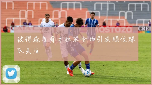 彼得森与奇才独家会面引发顺位球队关注