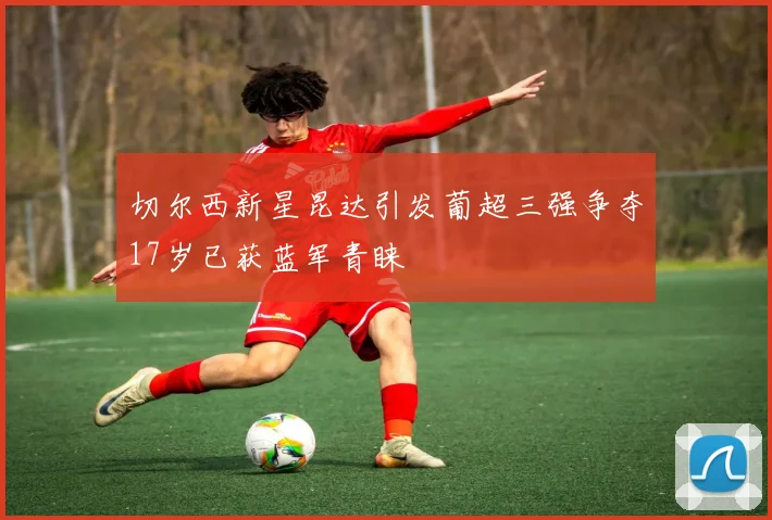 切尔西新星昆达引发葡超三强争夺17岁已获蓝军青睐