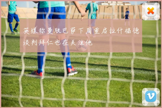 英媒称曼联巴萨下周重启拉什福德谈判拜仁也在关注他