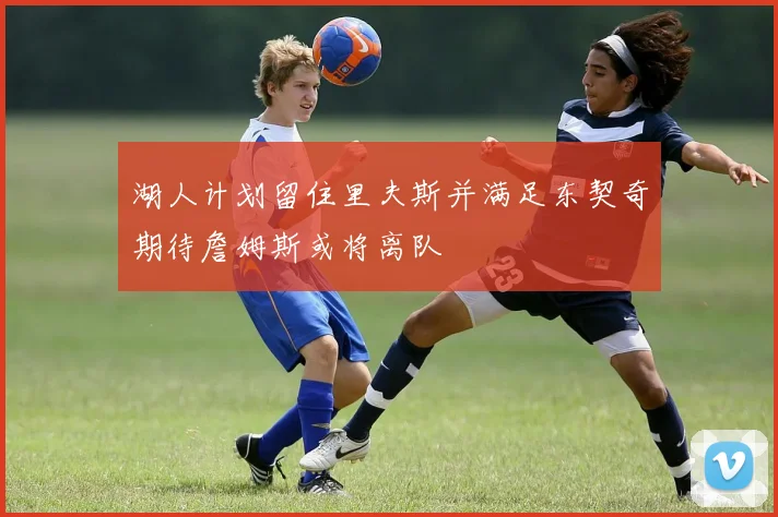 湖人计划留住里夫斯并满足东契奇期待詹姆斯或将离队
