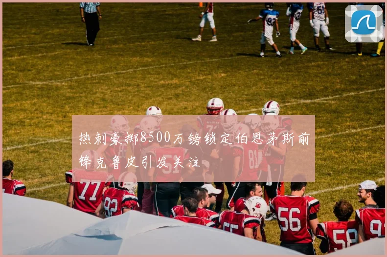热刺豪掷8500万镑锁定伯恩茅斯前锋克鲁皮引发关注