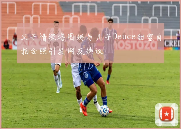 父子情深塔图姆与儿子Deuce甜蜜自拍合照引发网友热议