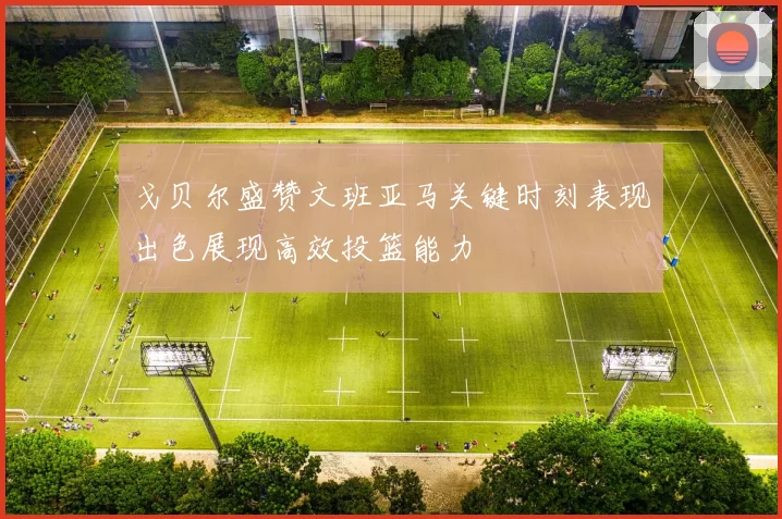 戈贝尔盛赞文班亚马关键时刻表现出色展现高效投篮能力