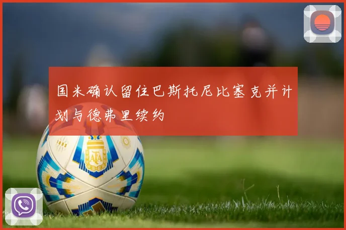 国米确认留住巴斯托尼比塞克并计划与德弗里续约