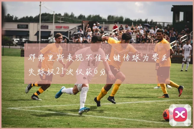 邓弗里斯表现不佳关键传球为零丢失球权21次仅获6分