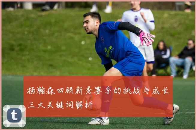 杨瀚森回顾新秀赛季的挑战与成长三大关键词解析