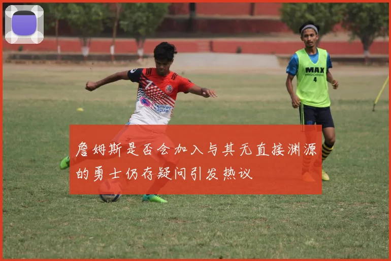 詹姆斯是否会加入与其无直接渊源的勇士仍存疑问引发热议