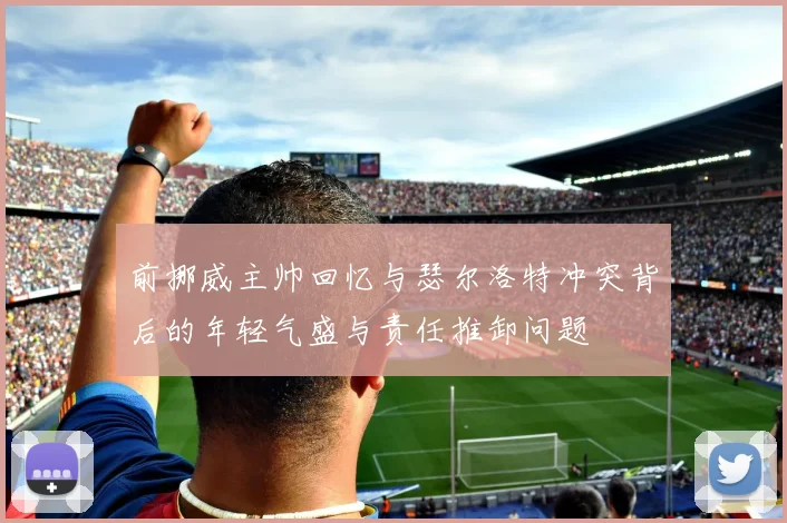 前挪威主帅回忆与瑟尔洛特冲突背后的年轻气盛与责任推卸问题