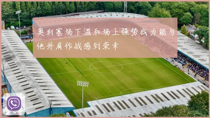奥利塞场下温和场上强势我为能与他并肩作战感到荣幸