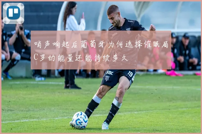 哨声响起后葡萄牙为何选择催眠局C罗的能量还能持续多久